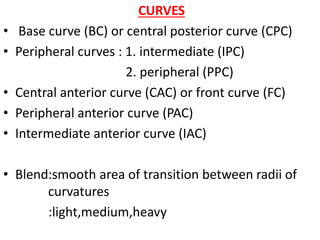 CURVES
• Base curve (BC) or central posterior curve (CPC)
• Peripheral curves : 1. intermediate (IPC)
2. peripheral (PPC)
• Central anterior curve (CAC) or front curve (FC)
• Peripheral anterior curve (PAC)
• Intermediate anterior curve (IAC)
• Blend:smooth area of transition between radii of
curvatures
:light,medium,heavy
 