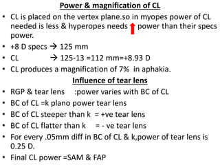 Power & magnification of CL
• CL is placed on the vertex plane.so in myopes power of CL
needed is less & hyperopes needs power than their specs
power.
• +8 D specs  125 mm
• CL  125-13 =112 mm=+8.93 D
• CL produces a magnification of 7% in aphakia.
Influence of tear lens
• RGP & tear lens :power varies with BC of CL
• BC of CL =k plano power tear lens
• BC of CL steeper than k = +ve tear lens
• BC of CL flatter than k = - ve tear lens
• For every .05mm diff in BC of CL & k,power of tear lens is
0.25 D.
• Final CL power =SAM & FAP
 