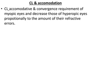 CL & accomodation
• CL accomodative & convergence requirement of
myopic eyes and decrease those of hyperopic eyes
propotionally to the amount of their refractive
errors.
 