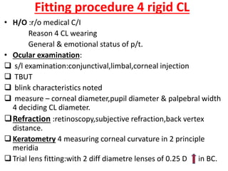 Fitting procedure 4 rigid CL
• H/O :r/o medical C/I
Reason 4 CL wearing
General & emotional status of p/t.
• Ocular examination:
 s/l examination:conjunctival,limbal,corneal injection
 TBUT
 blink characteristics noted
 measure – corneal diameter,pupil diameter & palpebral width
4 deciding CL diameter.
Refraction :retinoscopy,subjective refraction,back vertex
distance.
Keratometry 4 measuring corneal curvature in 2 principle
meridia
Trial lens fitting:with 2 diff diametre lenses of 0.25 D in BC.
 