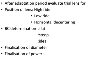 • After adaptation period evaluate trial lens for
• Position of lens: High ride
• Low ride
• Horizontal decentering
• BC determination :flat
:steep
:ideal
• Finalisation of diameter
• Finalisation of power
 