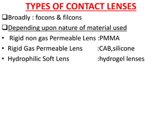 TYPES OF CONTACT LENSES
Broadly : focons & filcons
Depending upon nature of material used
• Rigid non gas Permeable Lens :PMMA
• Rigid Gas Permeable Lens :CAB,silicone
• Hydrophilic Soft Lens :hydrogel lenses
 