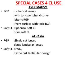 SPECIAL CASES 4 CL USE
ASTIGMATISM
• RGP : spherical lenses
:with toric peripheral curve
:bitoric RGP
:Front surface with toric RGP
• Soft CL :Spherical soft CL
:toric soft CL
APHAKIA
• RGP :Single cut lenses
:large lenticular lenses
• Soft CL :EWCL
:Lathe cut lenticular design
 