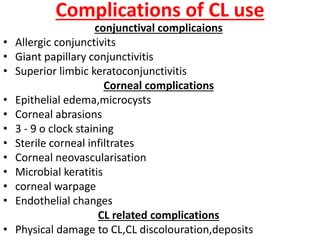 Complications of CL use
conjunctival complicaions
• Allergic conjunctivits
• Giant papillary conjunctivitis
• Superior limbic keratoconjunctivitis
Corneal complications
• Epithelial edema,microcysts
• Corneal abrasions
• 3 - 9 o clock staining
• Sterile corneal infiltrates
• Corneal neovascularisation
• Microbial keratitis
• corneal warpage
• Endothelial changes
CL related complications
• Physical damage to CL,CL discolouration,deposits
 