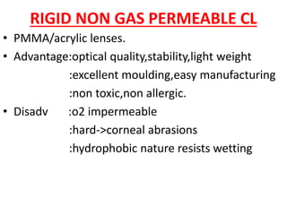 RIGID NON GAS PERMEABLE CL
• PMMA/acrylic lenses.
• Advantage:optical quality,stability,light weight
:excellent moulding,easy manufacturing
:non toxic,non allergic.
• Disadv :o2 impermeable
:hard->corneal abrasions
:hydrophobic nature resists wetting
 