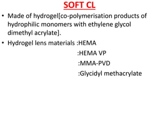 SOFT CL
• Made of hydrogel[co-polymerisation products of
hydrophilic monomers with ethylene glycol
dimethyl acrylate].
• Hydrogel lens materials :HEMA
:HEMA VP
:MMA-PVD
:Glycidyl methacrylate
 