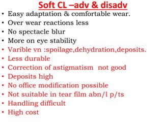 Soft CL –adv & disadv
• Easy adaptation & comfortable wear.
• Over wear reactions less
• No spectacle blur
• More on eye stability
• Varible vn :spoilage,dehydration,deposits.
• Less durable
• Correction of astigmatism not good
• Deposits high
• No office modification possible
• Not suitable in tear film abn/l p/ts
• Handling difficult
• High cost
 