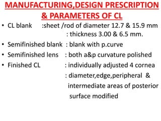 MANUFACTURING,DESIGN PRESCRIPTION
& PARAMETERS OF CL
• CL blank :sheet /rod of diameter 12.7 & 15.9 mm
: thickness 3.00 & 6.5 mm.
• Semifinished blank : blank with p.curve
• Semifinished lens : both a&p curvature polished
• Finished CL : individually adjusted 4 cornea
: diameter,edge,peripheral &
intermediate areas of posterior
surface modified
 