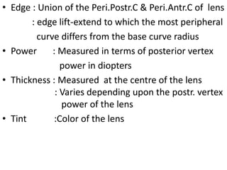 • Edge : Union of the Peri.Postr.C & Peri.Antr.C of lens
: edge lift-extend to which the most peripheral
curve differs from the base curve radius
• Power : Measured in terms of posterior vertex
power in diopters
• Thickness : Measured at the centre of the lens
: Varies depending upon the postr. vertex
power of the lens
• Tint :Color of the lens
 