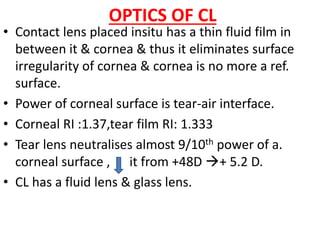 OPTICS OF CL
• Contact lens placed insitu has a thin fluid film in
between it & cornea & thus it eliminates surface
irregularity of cornea & cornea is no more a ref.
surface.
• Power of corneal surface is tear-air interface.
• Corneal RI :1.37,tear film RI: 1.333
• Tear lens neutralises almost 9/10th power of a.
corneal surface , it from +48D + 5.2 D.
• CL has a fluid lens & glass lens.
 