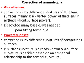 Correction of ammetropia
• Afocal lenses:
• correction is by different curvatures of fluid lens
surfaces,mainly back vertex power of fluid lens in
air(back +front surface power).
• Disadv:too many base curves needed
:poor fitting technique
• Powered lenses:
• correction is by different curvatures of contact lens
surfaces.
• P. surface curvature is already known & a.surface
curvature is decided based on an emperical
relationship to the corneal curvature.
 
