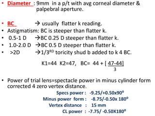 • Diameter : 9mm in a p/t with avg corneal diameter &
palpebral aperture.
• BC  usually flatter k reading.
• Astigmatism: BC is steeper than flatter k.
• 0.5-1 D BC 0.25 D steeper than flatter k.
• 1.0-2.0 D BC 0.5 D steeper than flatter k.
• >2D 1/3RD toricity shud b added to k 4 BC.
K1=44 K2=47, BC= 44 + [ 47-44]
3
• Power of trial lens=spectacle power in minus cylinder form
corrected 4 zero vertex distance.
Specs power : -9.25/+0.50x90⁰
Minus power form : -8.75/-0.50x 180⁰
Vertex distance : 15 mm
CL power : -7.75/ -0.50X180⁰
 