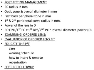 • POST FITTING MANAGEMENT
• BC radius in mm
• Optic zone & overall diameter in mm
• First back peripheral zone in mm
• 1st & 2nd peripheral curve radius in mm.
• Power of the lens in D
• BC:OZD/1ST PC r:1ST BPZ/2ND PC r :overall diameter, power (D).
• EXAMINING ORDERED LENS:
• EVALUATION OF ORDERED LENS FIT
• EDUCATE THE P/T
care
wearing schedule
how to insert & remove
recentration
• POST FIT FOLLOWUP
 