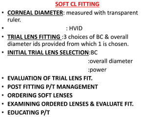 SOFT CL FITTING
• CORNEAL DIAMETER: measured with transparent
ruler.
• : HVID
• TRIAL LENS FITTING :3 choices of BC & overall
diameter ids provided from which 1 is chosen.
• INITIAL TRIAL LENS SELECTION:BC
:overall diameter
:power
• EVALUATION OF TRIAL LENS FIT.
• POST FITTING P/T MANAGEMENT
• ORDERING SOFT LENSES
• EXAMINING ORDERED LENSES & EVALUATE FIT.
• EDUCATING P/T
 