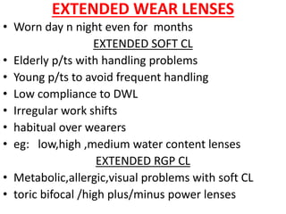 EXTENDED WEAR LENSES
• Worn day n night even for months
EXTENDED SOFT CL
• Elderly p/ts with handling problems
• Young p/ts to avoid frequent handling
• Low compliance to DWL
• Irregular work shifts
• habitual over wearers
• eg: low,high ,medium water content lenses
EXTENDED RGP CL
• Metabolic,allergic,visual problems with soft CL
• toric bifocal /high plus/minus power lenses
 
