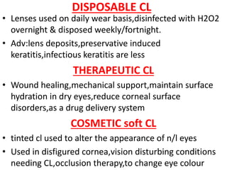 DISPOSABLE CL
• Lenses used on daily wear basis,disinfected with H2O2
overnight & disposed weekly/fortnight.
• Adv:lens deposits,preservative induced
keratitis,infectious keratitis are less
THERAPEUTIC CL
• Wound healing,mechanical support,maintain surface
hydration in dry eyes,reduce corneal surface
disorders,as a drug delivery system
COSMETIC soft CL
• tinted cl used to alter the appearance of n/l eyes
• Used in disfigured cornea,vision disturbing conditions
needing CL,occlusion therapy,to change eye colour
 
