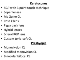 Keratoconus
• RGP with 3 point touch technique
• Soper lenses
• Mc Guine CL
• Rose k lens
• Piggy back lens
• Hybrid lenses
• Scleral RGP lens
• Custom toric soft CL
Presbyopia
• Monovivsion CL
• Modified monovision CL
• Binocular bifocal CL
 