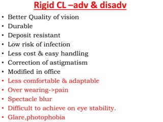 Rigid CL –adv & disadv
• Better Quality of vision
• Durable
• Deposit resistant
• Low risk of infection
• Less cost & easy handling
• Correction of astigmatism
• Modified in office
• Less comfortable & adaptable
• Over wearing->pain
• Spectacle blur
• Difficult to achieve on eye stability.
• Glare,photophobia
 