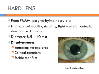 HARD LENS
 From PMMA (polymethylmethacrylate)
 High optical quality, stability, light weight, nontoxic,
durable and cheap
 Diameter 8.5 – 10 mm
 Disadvantages
 Restricting the tolerance
 Corneal abrasions
 Stable tear film
 