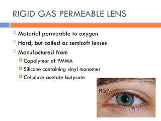 RIGID GAS PERMEABLE LENS
 Material permeable to oxygen
 Hard, but called as semisoft lenses
 Manufactured from
 Copolymer of PMMA
 Silicone containing vinyl monomer
 Cellulose acetate butyrate
 