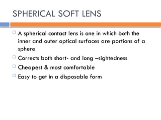 SPHERICAL SOFT LENS
 A spherical contact lens is one in which both the
inner and outer optical surfaces are portions of a
sphere
 Corrects both short- and long –sightedness
 Cheapest & most comfortable
 Easy to get in a disposable form
 