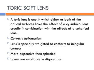 TORIC SOFT LENS
 A toric lens is one in which either or both of the
optical surfaces have the effect of a cylindrical lens
usually in combination with the effects of a spherical
lens.
 Corrects astigmatism
 Lens is specially weighted to conform to irregular
cornea
 More expensive than spherical
 Some are available in disposable
 