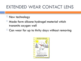 EXTENDED WEAR CONTACT LENS
 New technology
 Made form silicone hydrogel material which
transmits oxygen well
 Can wear for up to thrity days without removing
 