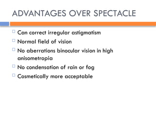 ADVANTAGES OVER SPECTACLE
 Can correct irregular astigmatism
 Normal field of vision
 No aberrations binocular vision in high
anisometropia
 No condensation of rain or fog
 Cosmetically more acceptable
 