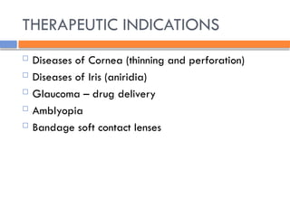 THERAPEUTIC INDICATIONS
 Diseases of Cornea (thinning and perforation)
 Diseases of Iris (aniridia)
 Glaucoma – drug delivery
 Amblyopia
 Bandage soft contact lenses
 