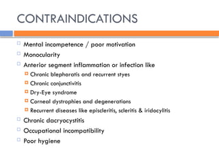 CONTRAINDICATIONS
 Mental incompetence / poor motivation
 Monocularity
 Anterior segment inflammation or infection like
 Chronic blepharatis and recurrent styes
 Chronic conjunctivitis
 Dry-Eye syndrome
 Corneal dystrophies and degenerations
 Recurrent diseases like episcleritis, scleritis & iridocylitis
 Chronic dacryocystitis
 Occupational incompatibility
 Poor hygiene
 