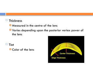  Thickness
 Measured in the centre of the lens
 Varies depending upon the posterior vertex power of
the lens
 Tint
 Color of the lens
 