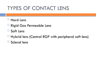 TYPES OF CONTACT LENS
 Hard Lens
 Rigid Gas Permeable Lens
 Soft Lens
 Hybrid lens (Central RGP with peripheral soft lens)
 Scleral lens
 
