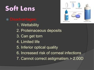 Soft Lens
 Disadvantages:
1. Wettability
2. Proteinaceous deposits
3. Can get torn
4. Limited life
5. Inferior optical quality
6. Increased risk of corneal infections
7. Cannot correct astigmatism > 2.00D
 