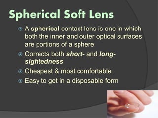Spherical Soft Lens
 A spherical contact lens is one in which
both the inner and outer optical surfaces
are portions of a sphere
 Corrects both short- and long-
sightedness
 Cheapest & most comfortable
 Easy to get in a disposable form
 