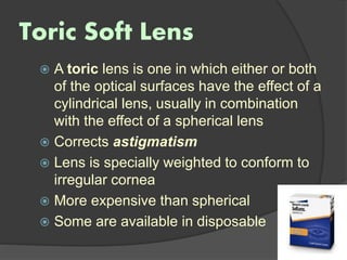 Toric Soft Lens
 A toric lens is one in which either or both
of the optical surfaces have the effect of a
cylindrical lens, usually in combination
with the effect of a spherical lens
 Corrects astigmatism
 Lens is specially weighted to conform to
irregular cornea
 More expensive than spherical
 Some are available in disposable
 