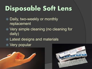 Disposable Soft Lens
 Daily, two-weekly or monthly
replacement
 Very simple cleaning (no cleaning for
daily)
 Latest designs and materials
 Very popular
 