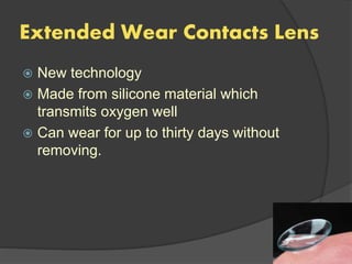Extended Wear Contacts Lens
 New technology
 Made from silicone material which
transmits oxygen well
 Can wear for up to thirty days without
removing.
 