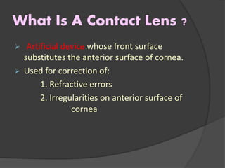 What Is A Contact Lens ?
 Artificial device whose front surface
substitutes the anterior surface of cornea.
 Used for correction of:
1. Refractive errors
2. Irregularities on anterior surface of
cornea
 