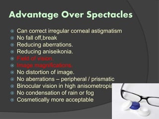 Advantage Over Spectacles
 Can correct irregular corneal astigmatism
 No fall off,break
 Reducing aberrations.
 Reducing aniseikonia.
 Field of vision.
 Image magnifications.
 No distortion of image.
 No aberrations – peripheral / prismatic
 Binocular vision in high anisometropia
 No condensation of rain or fog
 Cosmetically more acceptable
 