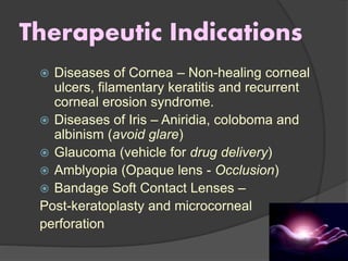 Therapeutic Indications
 Diseases of Cornea – Non-healing corneal
ulcers, filamentary keratitis and recurrent
corneal erosion syndrome.
 Diseases of Iris – Aniridia, coloboma and
albinism (avoid glare)
 Glaucoma (vehicle for drug delivery)
 Amblyopia (Opaque lens - Occlusion)
 Bandage Soft Contact Lenses –
Post-keratoplasty and microcorneal
perforation
 