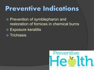 Preventive Indications
 Prevention of symblepharon and
restoration of fornices in chemical burns
 Exposure keratitis
 Trichiasis
 