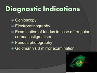 Diagnostic Indications
 Gonioscopy
 Electroretinography
 Examination of fundus in case of irregular
corneal astigmatism
 Fundus photography
 Goldmann’s 3 mirror examination
 