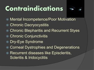 Contraindications
 Mental Incompetence/Poor Motivation
 Chronic Dacryocystitis
 Chronic Blepharitis and Recurrent Styes
 Chronic Conjunctivitis
 Dry-Eye Syndrome
 Corneal Dystrophies and Degenerations
 Recurrent diseases like Episcleritis,
Scleritis & Iridocyclitis
 