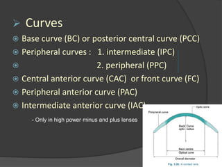  Curves
 Base curve (BC) or posterior central curve (PCC)
 Peripheral curves : 1. intermediate (IPC)
 2. peripheral (PPC)
 Central anterior curve (CAC) or front curve (FC)
 Peripheral anterior curve (PAC)
 Intermediate anterior curve (IAC)
- Only in high power minus and plus lenses
 