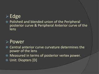 Edge
 Polished and blended union of the Peripheral
posterior curve & Peripheral Anterior curve of the
lens
Power
 Central anterior curve curvature determines the
power of the lens
 Measured in terms of posterior vertex power.
 Unit: Diopters [D]
 