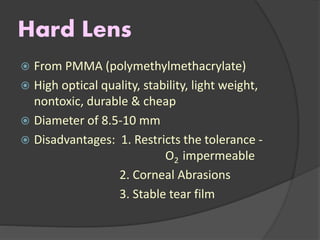 Hard Lens
 From PMMA (polymethylmethacrylate)
 High optical quality, stability, light weight,
nontoxic, durable & cheap
 Diameter of 8.5-10 mm
 Disadvantages: 1. Restricts the tolerance -
O2 impermeable
2. Corneal Abrasions
3. Stable tear film
 