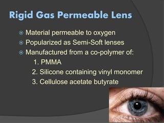 Rigid Gas Permeable Lens
 Material permeable to oxygen
 Popularized as Semi-Soft lenses
 Manufactured from a co-polymer of:
1. PMMA
2. Silicone containing vinyl monomer
3. Cellulose acetate butyrate
 