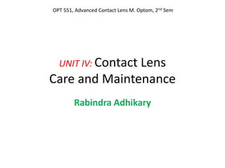 UNIT IV: Contact Lens
Care and Maintenance
Rabindra Adhikary
OPT 551, Advanced Contact Lens M. Optom, 2nd Sem
 