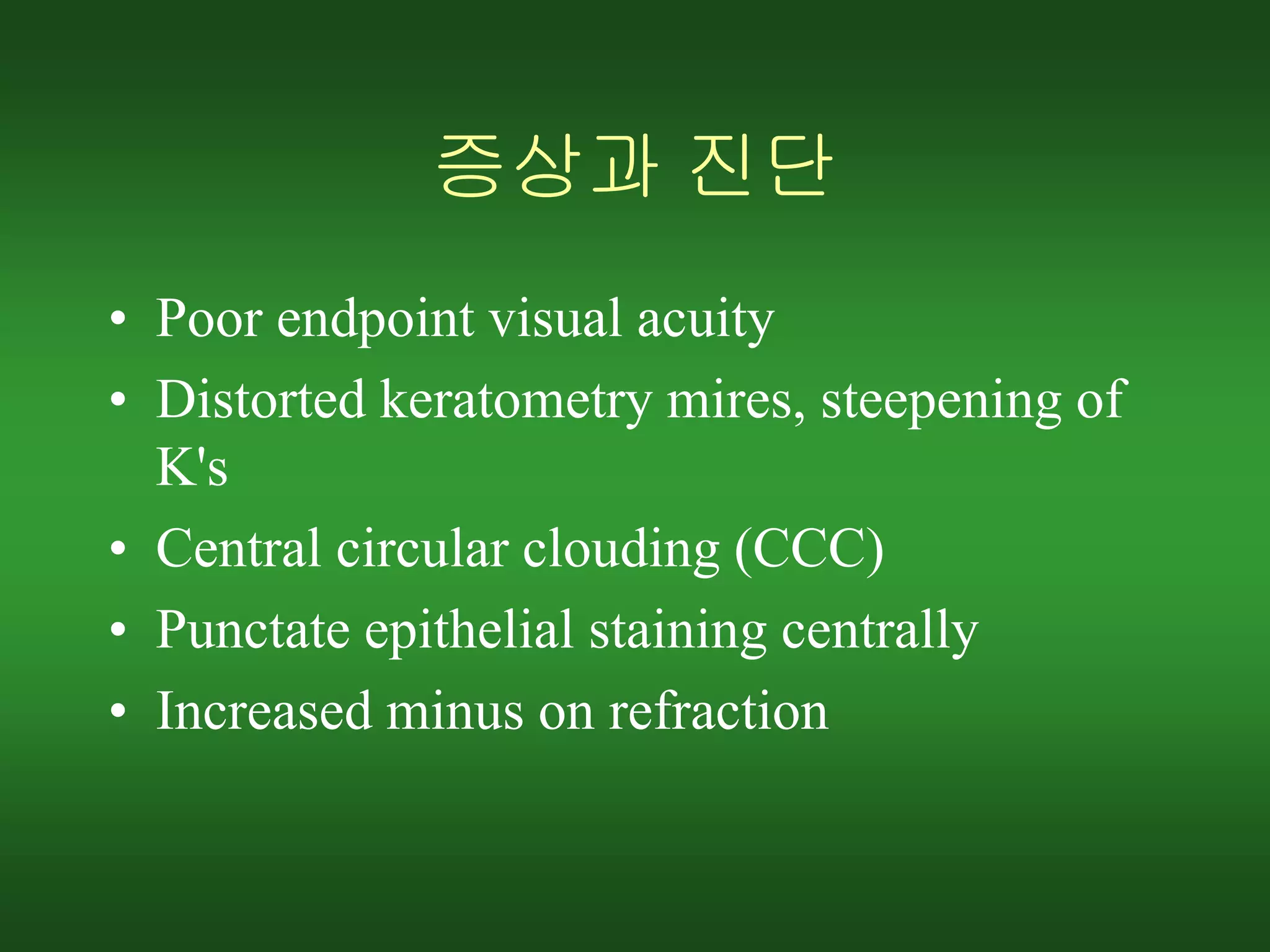 증상과 진단
• Poor endpoint visual acuity
• Distorted keratometry mires, steepening of
K's
• Central circular clouding (CCC)
• Punctate epithelial staining centrally
• Increased minus on refraction
 