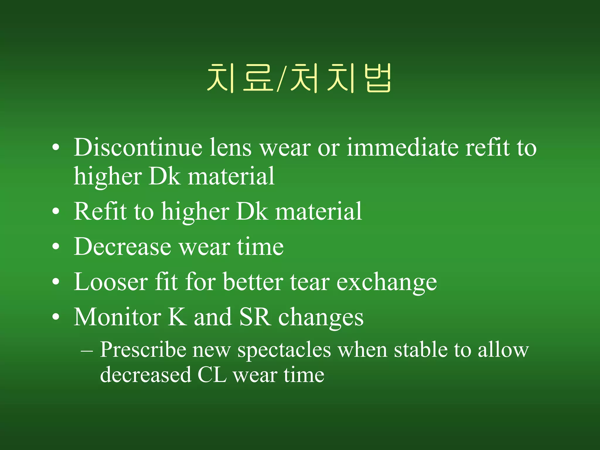 치료/처치법
• Discontinue lens wear or immediate refit to
higher Dk material
• Refit to higher Dk material
• Decrease wear time
• Looser fit for better tear exchange
• Monitor K and SR changes
– Prescribe new spectacles when stable to allow
decreased CL wear time
 